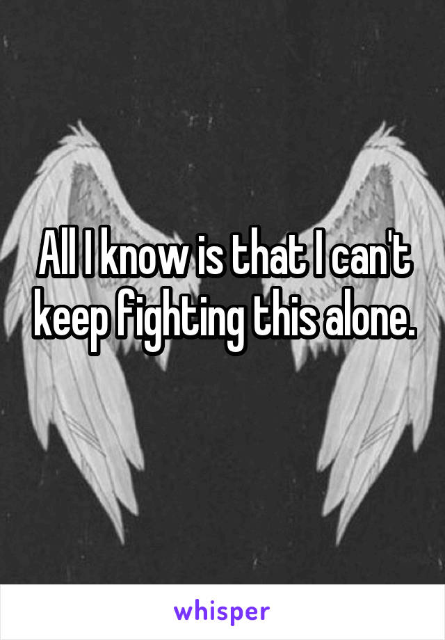 All I know is that I can't keep fighting this alone. 