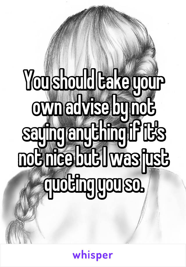 You should take your own advise by not saying anything if it's not nice but I was just quoting you so.