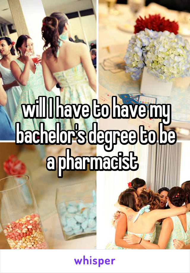 will I have to have my bachelor's degree to be a pharmacist  