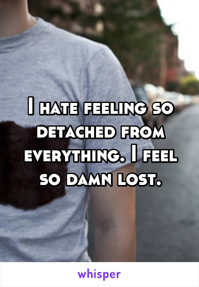 I hate feeling so detached from everything. I feel so damn lost.