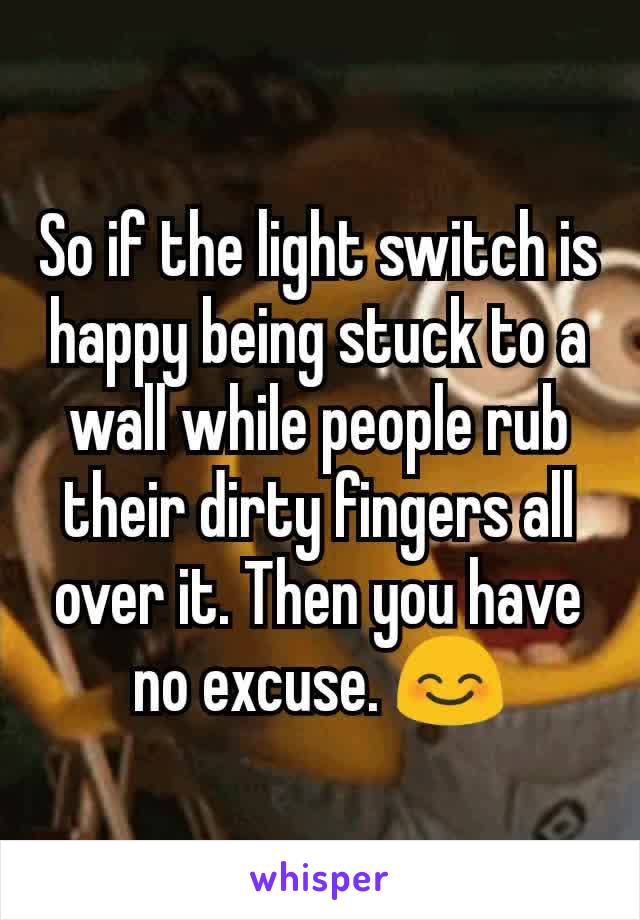 So if the light switch is happy being stuck to a wall while people rub their dirty fingers all over it. Then you have no excuse. 😊