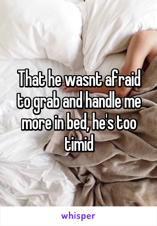 That he wasnt afraid to grab and handle me more in bed, he's too timid