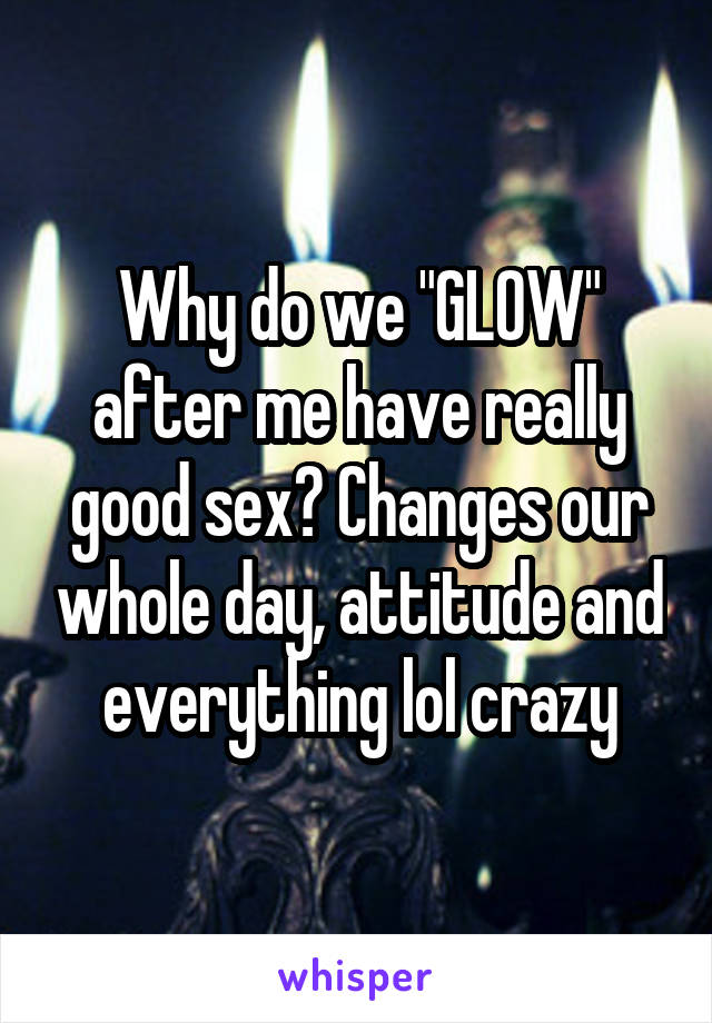 Why do we "GLOW" after me have really good sex? Changes our whole day, attitude and everything lol crazy