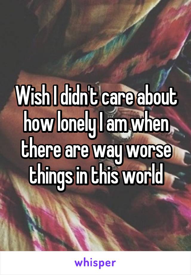 Wish I didn't care about how lonely I am when there are way worse things in this world