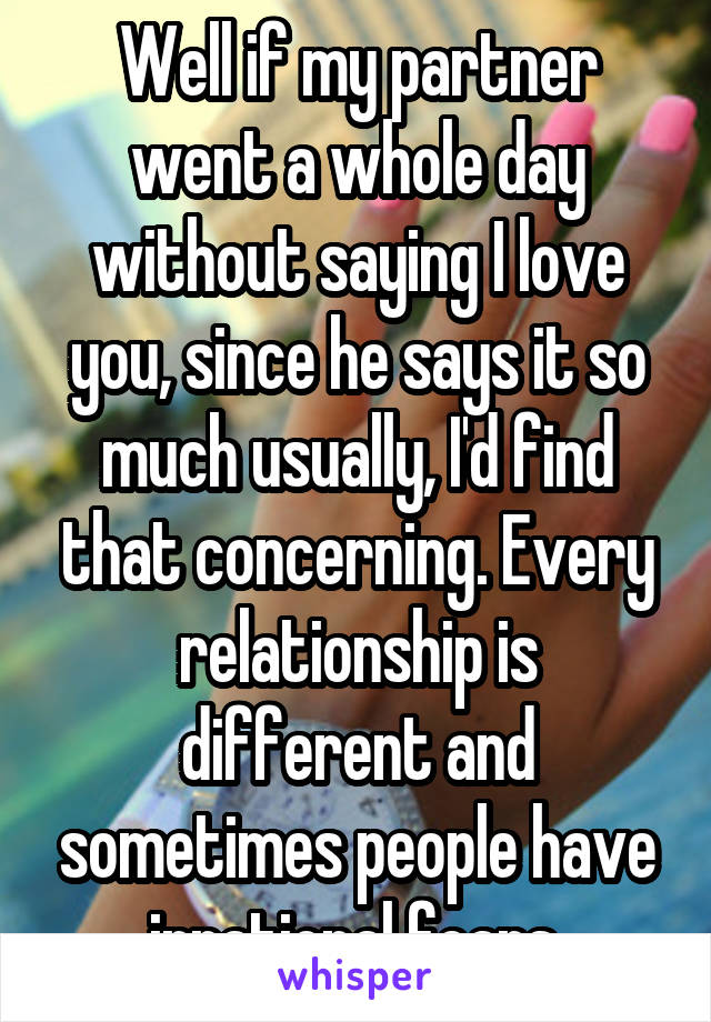 Well if my partner went a whole day without saying I love you, since he says it so much usually, I'd find that concerning. Every relationship is different and sometimes people have irrational fears.