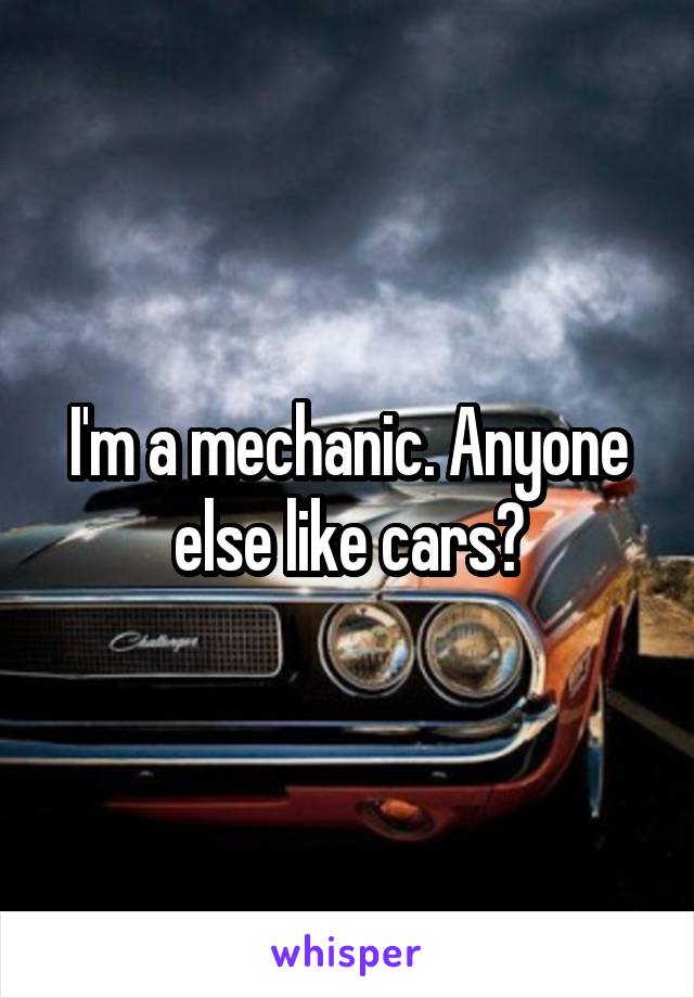 I'm a mechanic. Anyone else like cars?