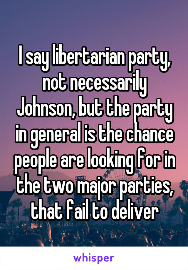 I say libertarian party, not necessarily Johnson, but the party in general is the chance people are looking for in the two major parties, that fail to deliver