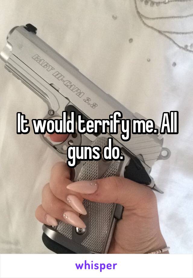 It would terrify me. All guns do. 