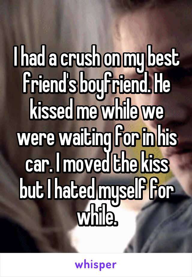 I had a crush on my best friend's boyfriend. He kissed me while we were waiting for in his car. I moved the kiss but I hated myself for while.
