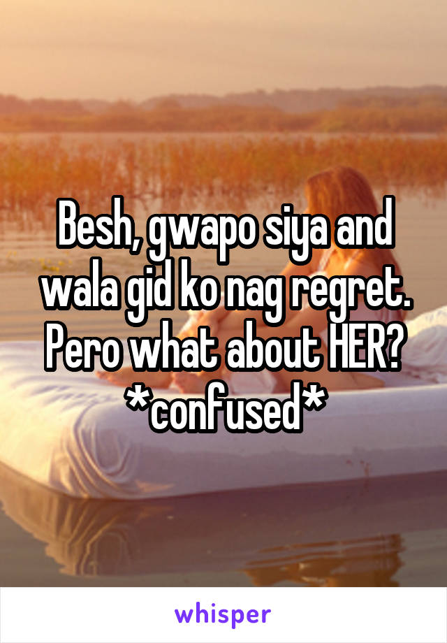 Besh, gwapo siya and wala gid ko nag regret. Pero what about HER? *confused*