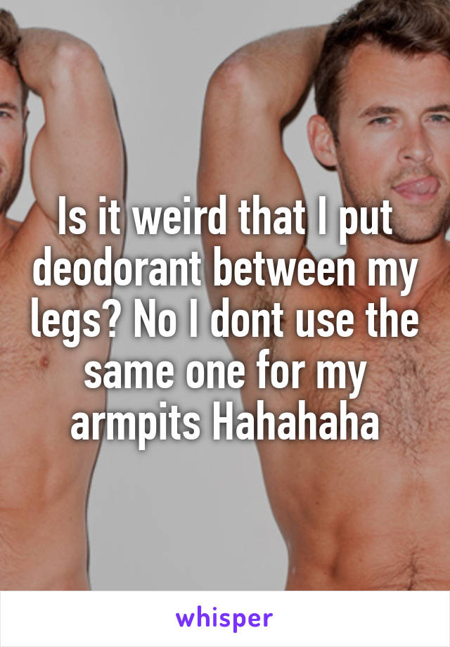 Is it weird that I put deodorant between my legs? No I dont use the same one for my armpits Hahahaha
