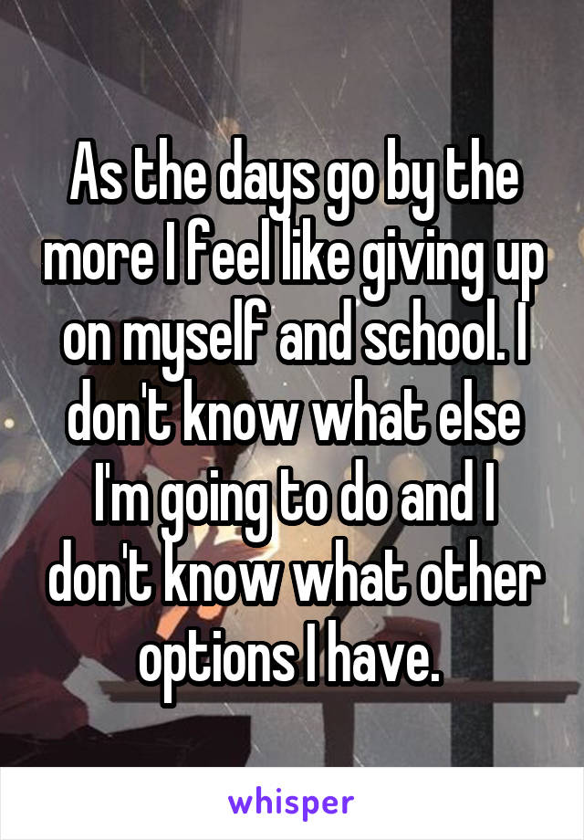 As the days go by the more I feel like giving up on myself and school. I don't know what else I'm going to do and I don't know what other options I have. 