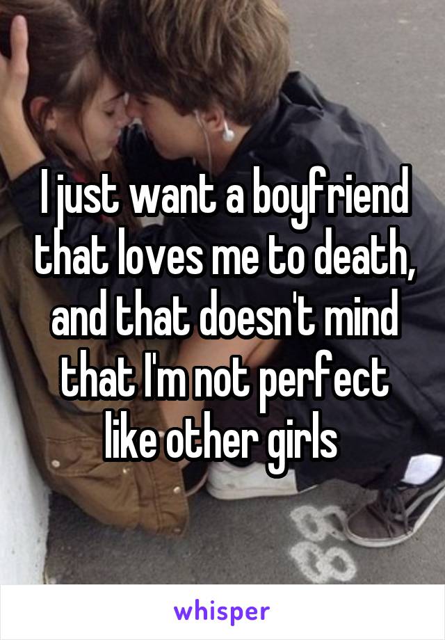 I just want a boyfriend that loves me to death, and that doesn't mind that I'm not perfect like other girls 