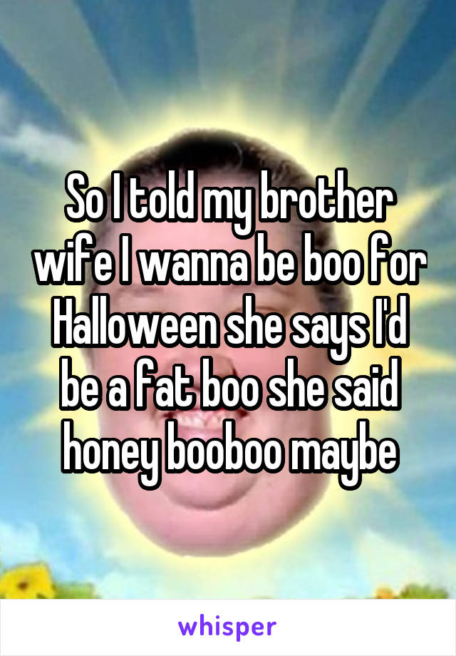 So I told my brother wife I wanna be boo for Halloween she says I'd be a fat boo she said honey booboo maybe
