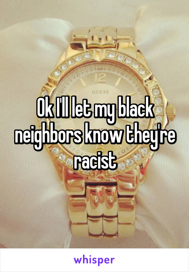 Ok I'll let my black neighbors know they're racist