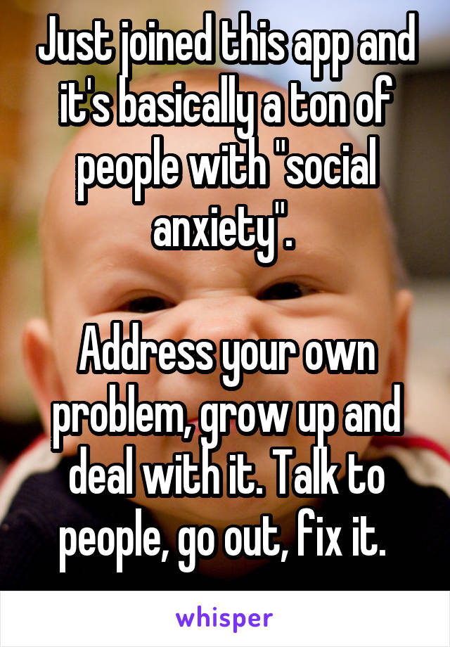 Just joined this app and it's basically a ton of people with "social anxiety". 

Address your own problem, grow up and deal with it. Talk to people, go out, fix it. 
