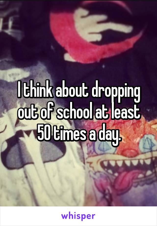 I think about dropping out of school at least 50 times a day.