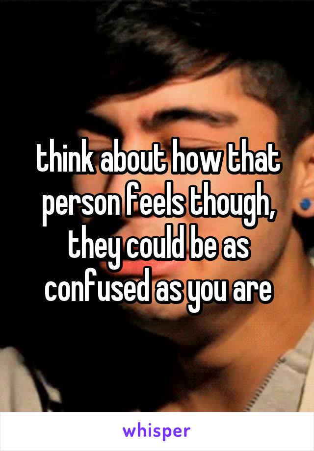 think about how that person feels though, they could be as confused as you are