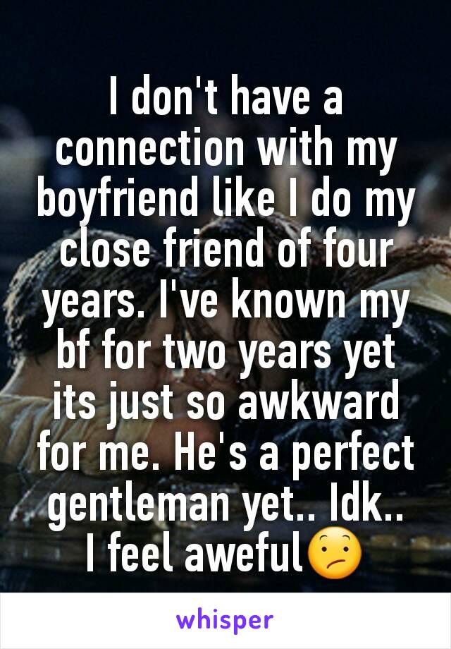 I don't have a connection with my boyfriend like I do my close friend of four years. I've known my bf for two years yet its just so awkward for me. He's a perfect gentleman yet.. Idk..
I feel aweful😕