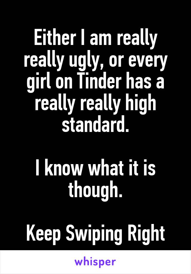 Either I am really really ugly, or every girl on Tinder has a really really high standard.

I know what it is though.

Keep Swiping Right
