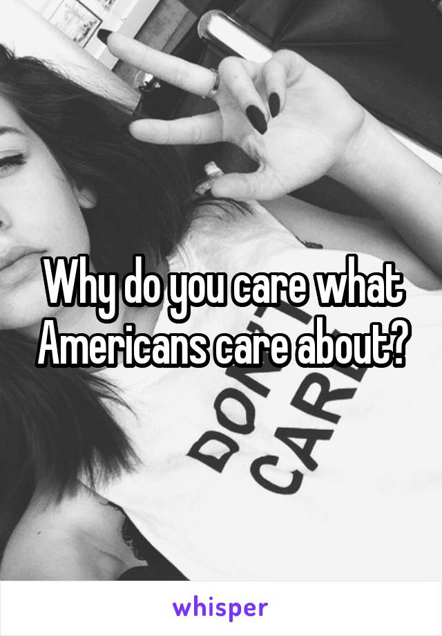 Why do you care what Americans care about?