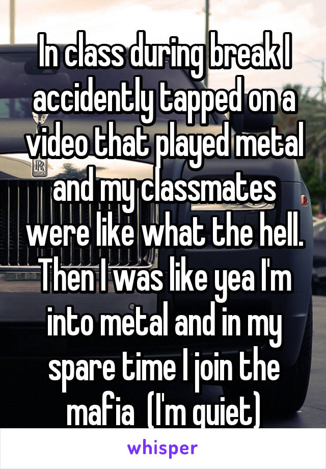 In class during break I accidently tapped on a video that played metal and my classmates were like what the hell. Then I was like yea I'm into metal and in my spare time I join the mafia  (I'm quiet)