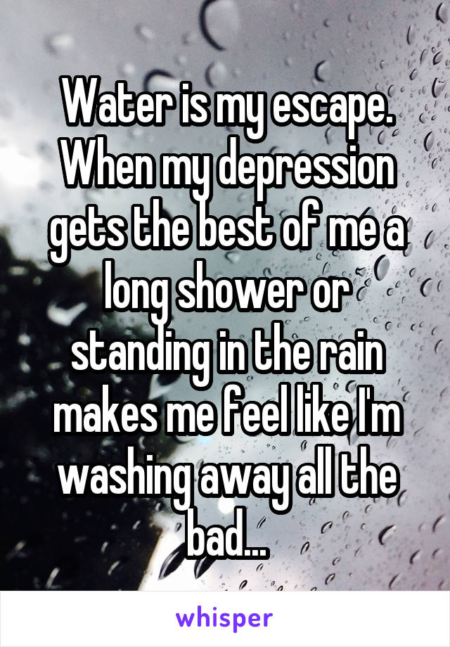 Water is my escape. When my depression gets the best of me a long shower or standing in the rain makes me feel like I'm washing away all the bad...