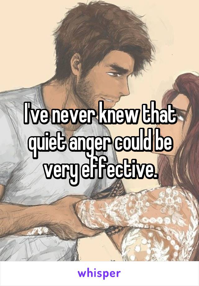 I've never knew that quiet anger could be very effective.