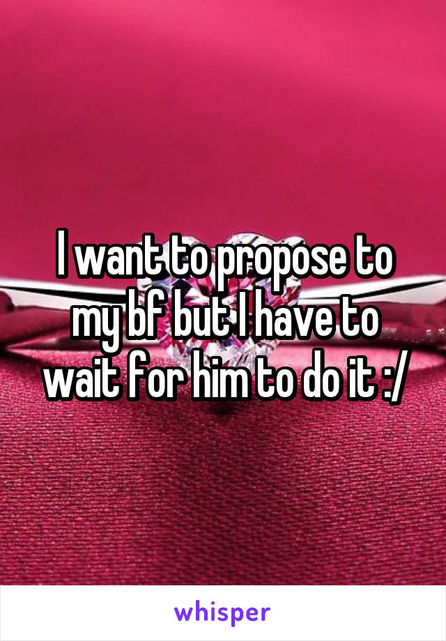 I want to propose to my bf but I have to wait for him to do it :/