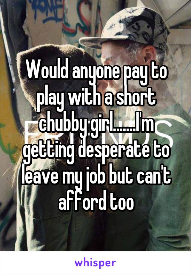 Would anyone pay to play with a short chubby girl.......I'm getting desperate to leave my job but can't afford too