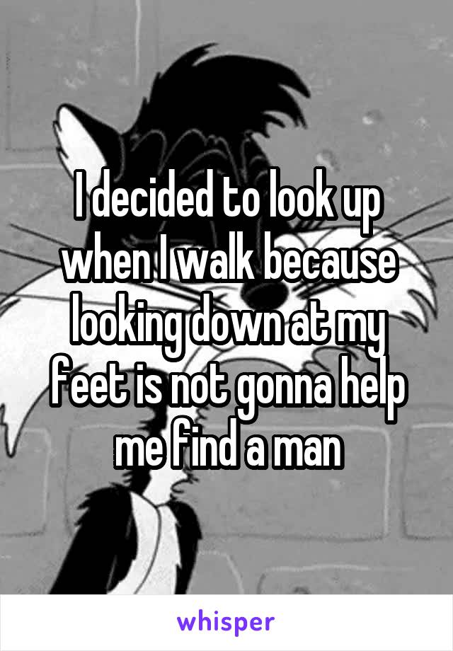 I decided to look up when I walk because looking down at my feet is not gonna help me find a man