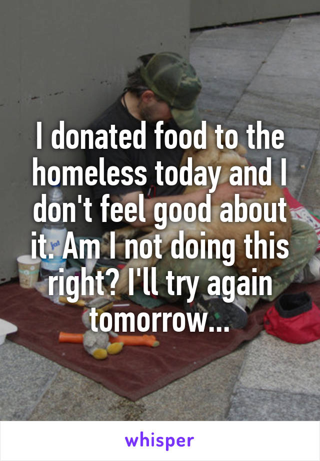 I donated food to the homeless today and I don't feel good about it. Am I not doing this right? I'll try again tomorrow...