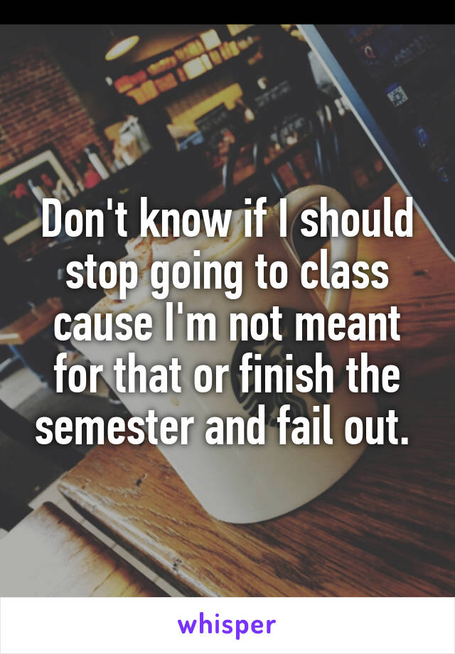 Don't know if I should stop going to class cause I'm not meant for that or finish the semester and fail out. 