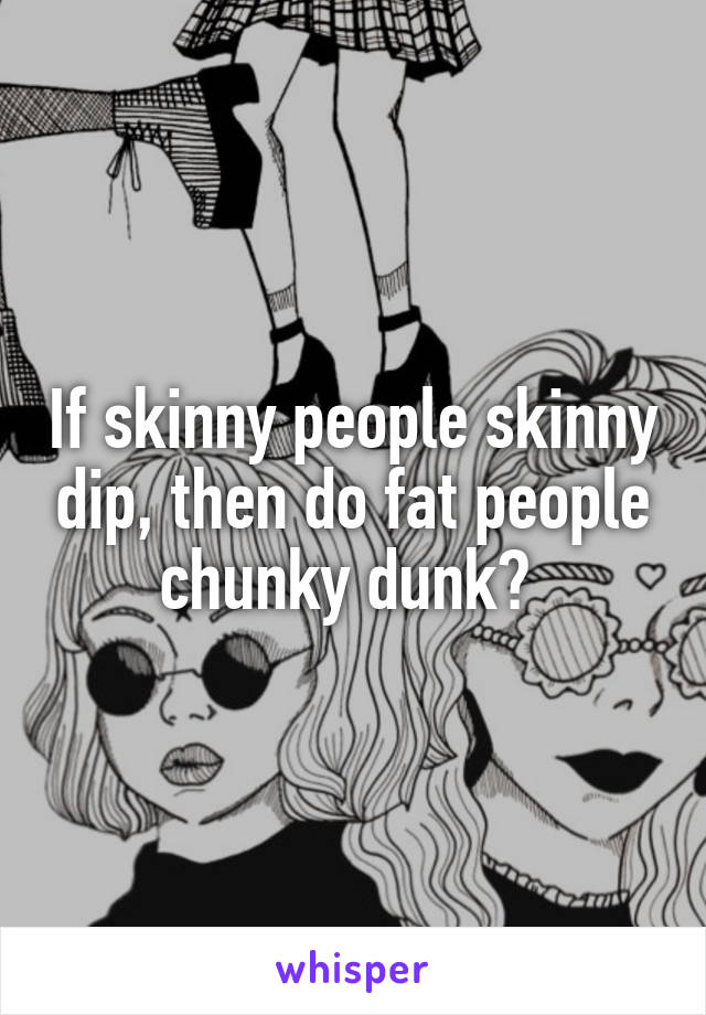 If skinny people skinny dip, then do fat people chunky dunk? 