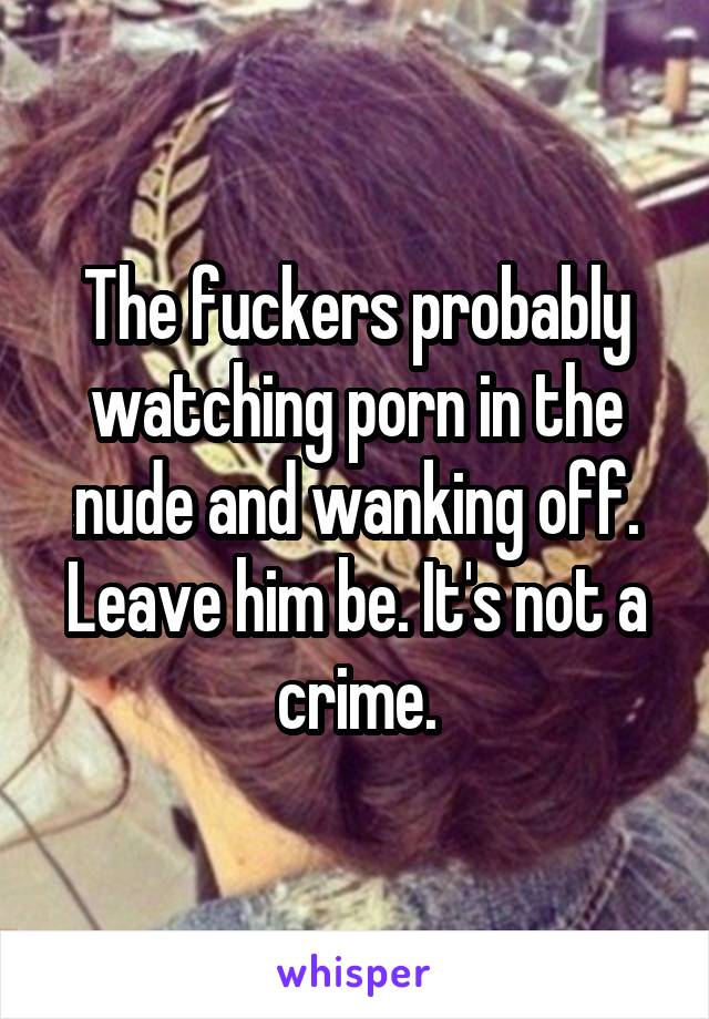 The fuckers probably watching porn in the nude and wanking off. Leave him be. It's not a crime.