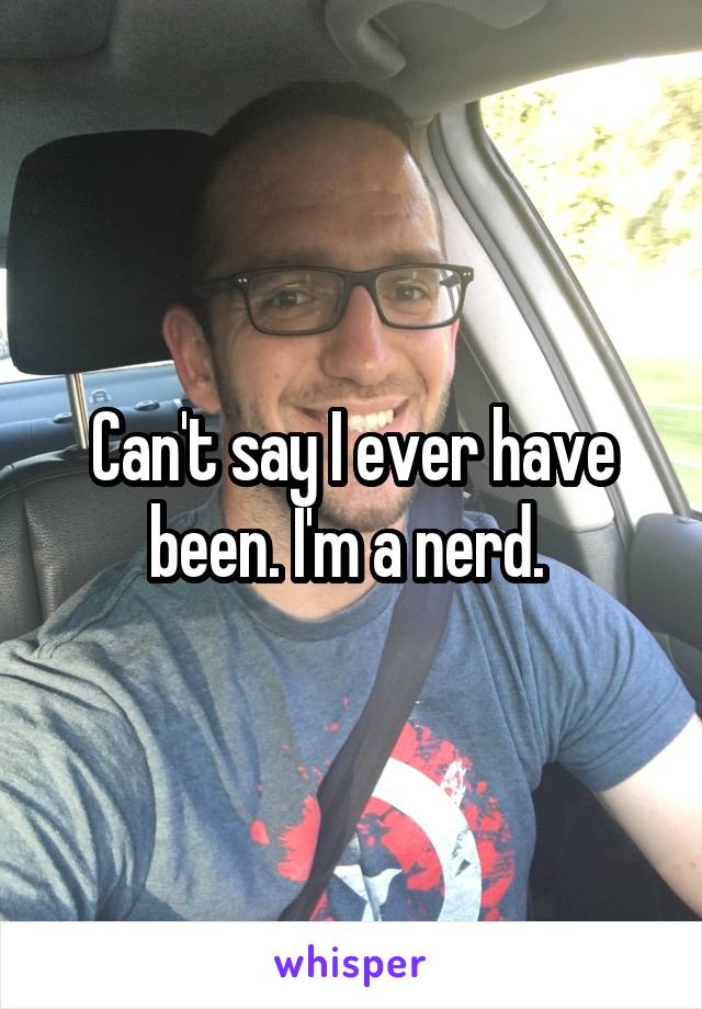 Can't say I ever have been. I'm a nerd. 