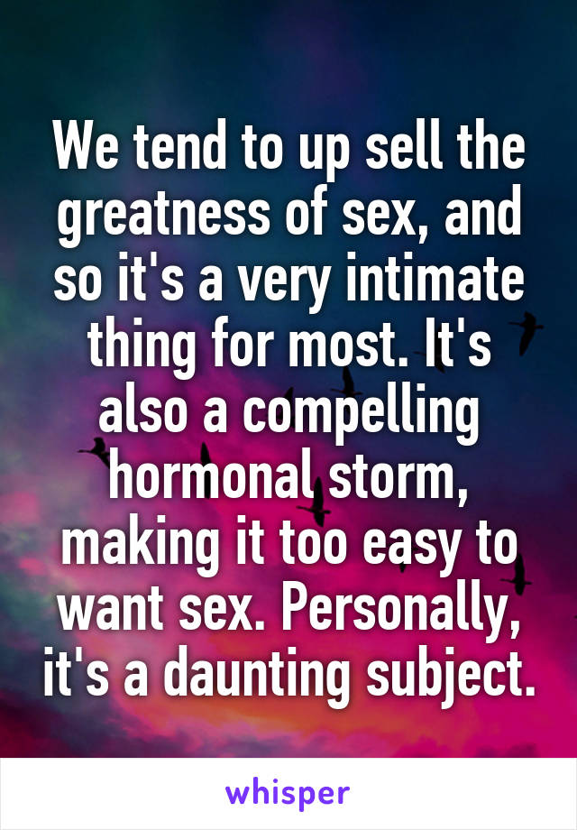 We tend to up sell the greatness of sex, and so it's a very intimate thing for most. It's also a compelling hormonal storm, making it too easy to want sex. Personally, it's a daunting subject.