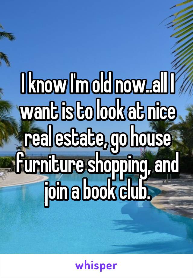 I know I'm old now..all I want is to look at nice real estate, go house furniture shopping, and join a book club.
