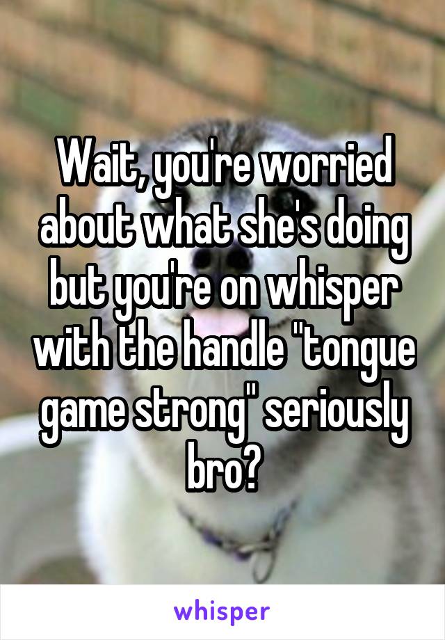 Wait, you're worried about what she's doing but you're on whisper with the handle "tongue game strong" seriously bro?