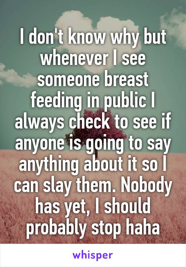 I don't know why but whenever I see someone breast feeding in public I always check to see if anyone is going to say anything about it so I can slay them. Nobody has yet, I should probably stop haha