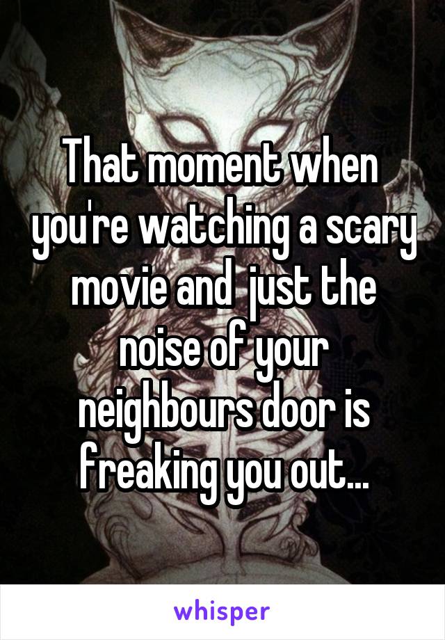 That moment when  you're watching a scary movie and  just the noise of your neighbours door is freaking you out...