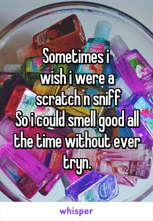 Sometimes i 
wish i were a
 scratch n sniff
So i could smell good all the time without ever tryn.