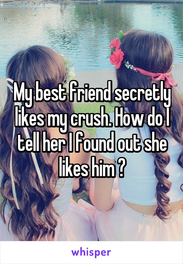 My best friend secretly likes my crush. How do I tell her I found out she likes him ?