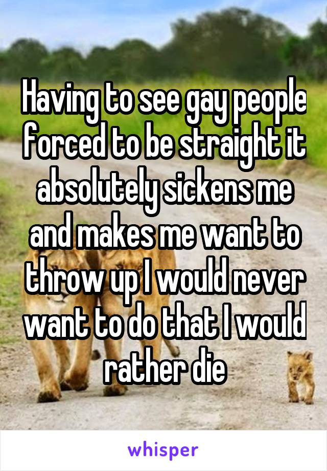 Having to see gay people forced to be straight it absolutely sickens me and makes me want to throw up I would never want to do that I would rather die