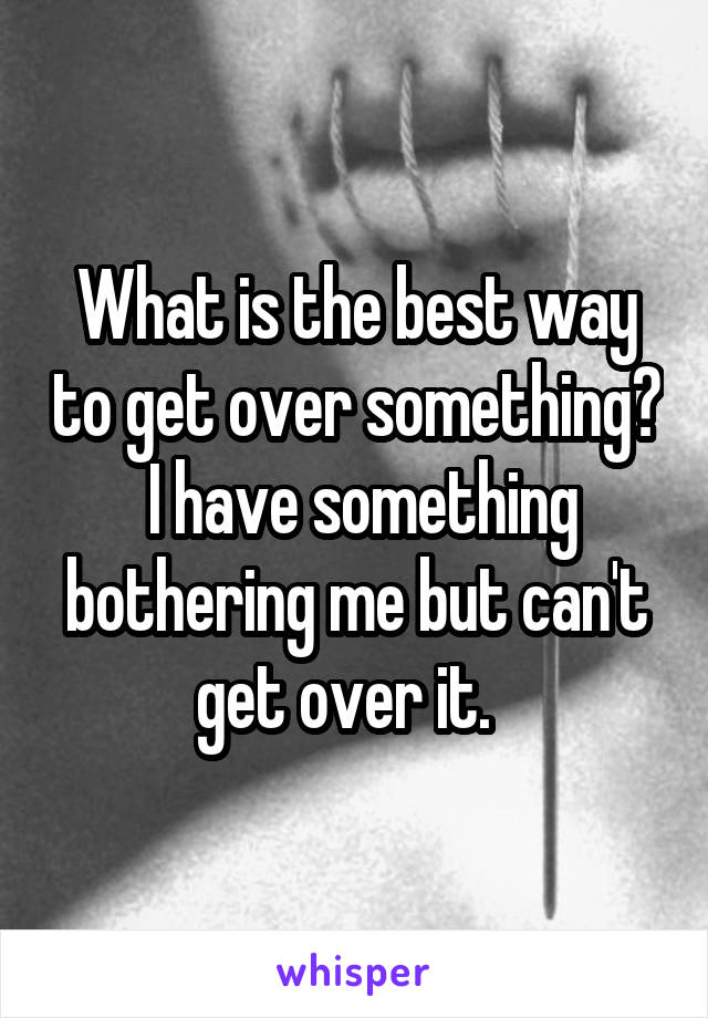 What is the best way to get over something?  I have something bothering me but can't get over it.  