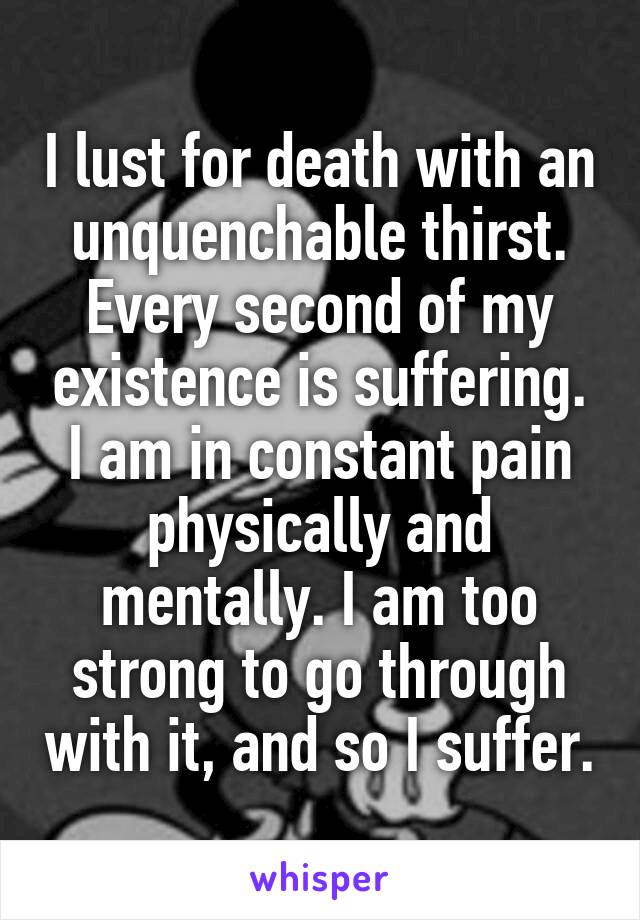 I lust for death with an unquenchable thirst. Every second of my existence is suffering. I am in constant pain physically and mentally. I am too strong to go through with it, and so I suffer.