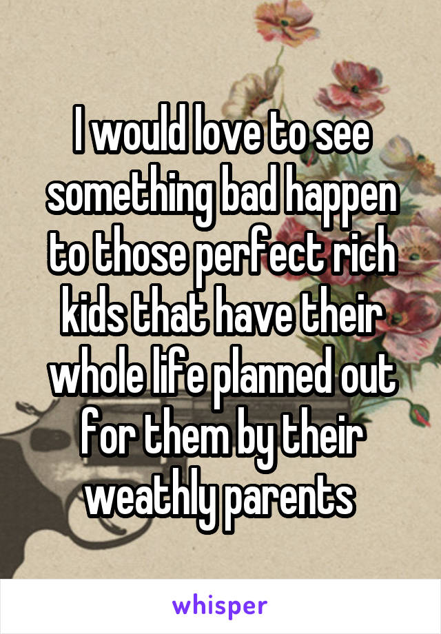I would love to see something bad happen to those perfect rich kids that have their whole life planned out for them by their weathly parents 