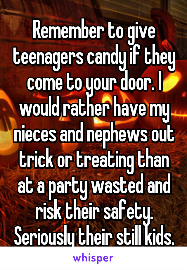 Remember to give teenagers candy if they come to your door. I would rather have my nieces and nephews out trick or treating than at a party wasted and risk their safety. Seriously their still kids.