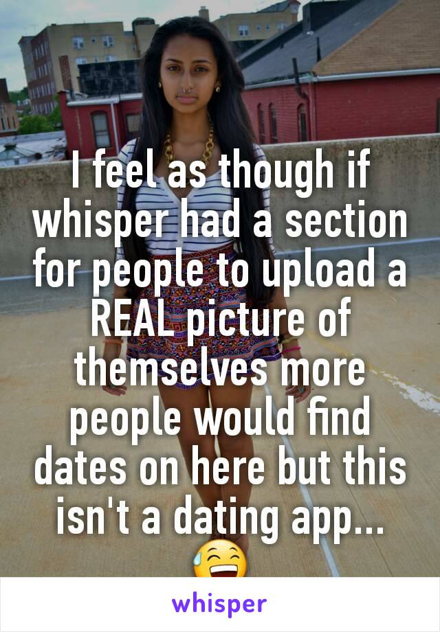 I feel as though if whisper had a section for people to upload a REAL picture of themselves more people would find dates on here but this isn't a dating app...😅