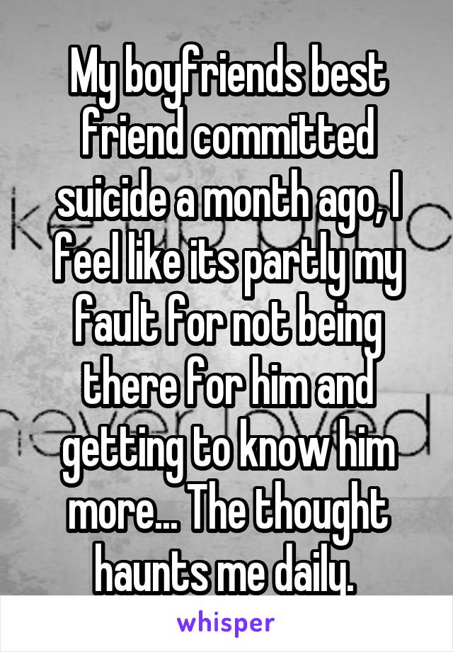 My boyfriends best friend committed suicide a month ago, I feel like its partly my fault for not being there for him and getting to know him more... The thought haunts me daily. 